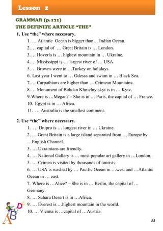 33
Lesson
GRAMMAR (p.171)
THE DEFINITE ARTICLE “THE”
1. Use “the” where necessary.
1. … Atlantic Ocean is bigger than… Indian Ocean.
2.… capital of … Great Britain is … London.
3.… Hoverla is … highest mountain in … Ukraine.
4.… Mississippi is … largest river of … USA.
5.… Browns were in …Turkey on holidays.
6. Last year I went to … Odessa and swam in … Black Sea.
7.… Carpathians are higher than … Crimean Mountains.
8.… Monument of Bohdan Khmelnytskyi is in … Kyiv.
9.Where is …Megan? – She is in … Paris, the capital of … France.
10. Egypt is in … Africa.
11. … Australia is the smallest continent.
2. Use “the” where necessary.
1. … Dnipro is … longest river in … Ukraine.
2. … Great Britain is a large island separated from … Europe by
…English Channel.
3. … Ukrainians are friendly.
4. … National Gallery is … most popular art gallery in …London.
5. … Crimea is visited by thousands of tourists.
6. … USA is washed by … Pacific Ocean in …west and …Atlantic
Ocean in … east.
7. Where is …Alice? – She is in … Berlin, the capital of …
Germany.
8. … Sahara Desert is in …Africa.
9. … Everest is …highest mountain in the world.
10. … Vienna is …capital of …Austria.
2
 