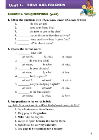 4
Unit
LESSON 1. WH-QUESTIONS (p.18)
1. Fill in the questions with when, what, where, who, why or how:
1. ________ do you get up?
2. ________ does your friend live?
3. ________ sits next to you in the class?
4. ________ is your favourite free-time activity?
5. ________ many pupils are there in your form?
6. ________ is Pete absent today?
2. Choose the correct word:
1. ________ time is it?
a) which; b) what; c) where.
2. ________do you live with?
a) whom; b) who; c) what.
3. ________ is your birthday?
a) when; b) what; c) how.
4. ________ book is yours?
a) which; b) what; c) whose.
5. ________ are you studying English?
a) when; b) what; c) why.
6. ________ is the bus station?
a) where; b) what; c) how.
3. Put questions to the words in bald:
e.g. Julia likes rock music. – What kind of music does she like?
1. Francheska comes from France.
2. They play in the garden.
3. Mike rides his bicycle.
4. We go to Spain because it is warm there.
5. Jack drives his car very carefully.
6. Eric goes to Switzerland for a holiday.
1. THEY ARE FRIENDS
 