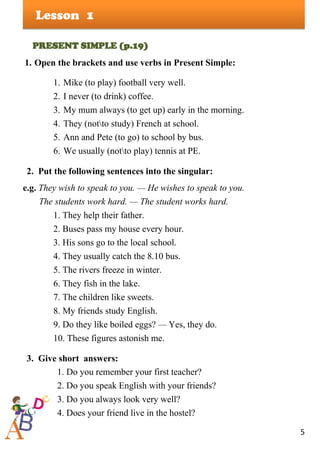 5
Lesson
PRESENT SIMPLE (p.19)
1. Open the brackets and use verbs in Present Simple:
1. Mike (to play) football very well.
2. I never (to drink) coffee.
3. My mum always (to get up) early in the morning.
4. They (notto study) French at school.
5. Ann and Pete (to go) to school by bus.
6. We usually (notto play) tennis at PE.
2. Put the following sentences into the singular:
e.g. They wish to speak to you. — He wishes to speak to you.
The students work hard. — The student works hard.
1. They help their father.
2. Buses pass my house every hour.
3. His sons go to the local school.
4. They usually catch the 8.10 bus.
5. The rivers freeze in winter.
6. They fish in the lake.
7. The children like sweets.
8. My friends study English.
9. Do they like boiled eggs? — Yes, they do.
10. These figures astonish me.
3. Give short answers:
1. Do you remember your first teacher?
2. Do you speak English with your friends?
3. Do you always look very well?
4. Does your friend live in the hostel?
1
 