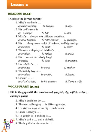 7
Lesson
READING (p.24)
1. Choose the correct variant:
1. Mike’s mother is …
a) hard-working; b) helpful; c) lazy.
2. His dad’s name is …
a) George; b) Ed; c) Jim.
3. Mike’s … always asks different questions.
a) little brother; b) little cousin; c) grandpa.
4. His …. always wears a lot of make up and big earrings.
a) mother; b) aunt; c) sister.
5. The man with ponytail is Mike’s … .
a) brother; b) father; c) uncle.
6. His … makes everybody laugh.
a) uncle; b) dad; c) grandpa.
7. Liz is Mike’s … .
a) granny; b) aunt; c) mother.
8. The untidy boy is … .
a) brother; b) cousin; c) friend.
9. Linda is … .
a) Mike’s sister; b) his granny; c) Harry’s wife.
VOCABULARY (p. 25)
1. Fill in the gaps with the words beard, ponytail, shy, selfish, serious,
earrings, plump
2. Mike’s uncle has got … .
3. The man with a grey … is Mike’s grandpa.
4. His sister always wears big … in her ears.
5. Linda is always … .
6. His cousin is 11 and she is … .
7. Mike’s dad is … and a bit bald.
8. The boy thinks his sister is … .
2
 