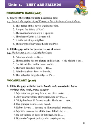8
Unit
POSSESSIVE CASE (p.28)
1. Rewrite the sentences using possessive case:
e.g. Paris is the capital city of France. – Paris is France’s capital city.
1. The father of this boy is waiting for him.
2. Are you the friend of Ann?
3. The room of our children is upstairs.
4. The sister of John is 12 years old.
5. It is the cat of my neighbor.
6. The parents of David are Linda and Pete.
2. Fill the gaps with the possessive case of nouns:
e.g. The boy has a toy. → It's the boy’s toy.
1. Peter has a book. → It's…
2. The magazine has my picture on its cover. → My picture is on…
3. Our friends live in this house. → It's…
4. The walk lasts two hours. → It's…
5. John has a sister, Jane. → Jane is…
6. This school is for girls only. → It's …
VOCABULARY (p.29)
1. Fill in the gaps with the words braids, rude, moustache, hard-
working, slim, weak, brave, naughty
1. My sister has got long hair so she often makes … .
2. Amy is always busy after school. She is very… .
3. Vicky has been ill for two weeks. She is too … now.
4. His grandpa wears … and beard .
5. Robert is very … because he likes physical exercises.
6. My little cousin cries all the time. I think she is… .
7. He isn’t afraid of dogs in the street. He is … .
8. If you don’t speak politely with people you are … .
1. THEY ARE FRIENDS
 