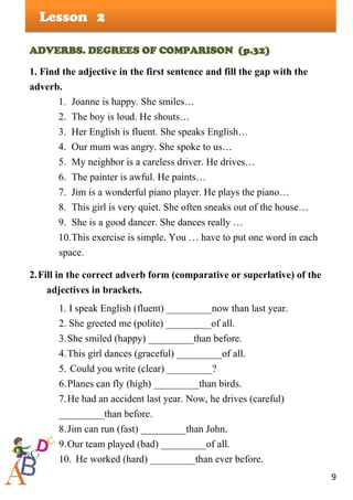 9
Lesson
ADVERBS. DEGREES OF COMPARISON (p.32)
1. Find the adjective in the first sentence and fill the gap with the
adverb.
1. Joanne is happy. She smiles…
2. The boy is loud. He shouts…
3. Her English is fluent. She speaks English…
4. Our mum was angry. She spoke to us…
5. My neighbor is a careless driver. He drives…
6. The painter is awful. He paints…
7. Jim is a wonderful piano player. He plays the piano…
8. This girl is very quiet. She often sneaks out of the house…
9. She is a good dancer. She dances really …
10.This exercise is simple. You … have to put one word in each
space.
2.Fill in the correct adverb form (comparative or superlative) of the
adjectives in brackets.
1. I speak English (fluent) _________now than last year.
2. She greeted me (polite) _________of all.
3.She smiled (happy) _________than before.
4.This girl dances (graceful) _________of all.
5. Could you write (clear) _________?
6.Planes can fly (high) _________than birds.
7.He had an accident last year. Now, he drives (careful)
_________than before.
8.Jim can run (fast) _________than John.
9.Our team played (bad) _________of all.
10. He worked (hard) _________than ever before.
2
 