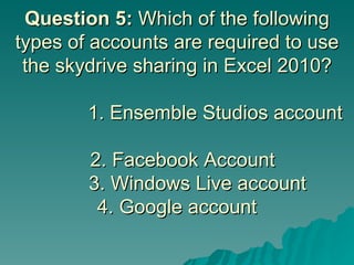 Question 5:  Which of the following types of accounts are required to use the skydrive sharing in Excel 2010?        1. Ensemble Studios account    2. Facebook Account    3. Windows Live account 4. Google account 