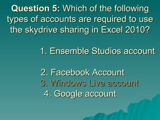 Question 5:  Which of the following types of accounts are required to use the skydrive sharing in Excel 2010?        1. Ensemble Studios account    2. Facebook Account     3. Windows Live account 4. Google account 