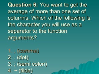 Question 6:  You want to get the average of more than one set of columns. Which of the following is the character you will use as a separator to the function arguments? 1. , (comma)   2. . (dot) 3. ; (semi colon) 4. ~ (tilde)  