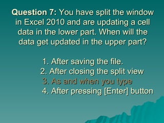 Question 7:  You have split the window in Excel 2010 and are updating a cell data in the lower part. When will the data get updated in the upper part? 1. After saving the file.   2. After closing the split view    3. As and when you type   4. After pressing [Enter] button 