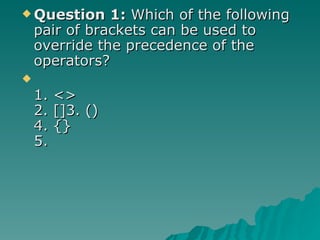 Question 1:  Which of the following pair of brackets can be used to override the precedence of the operators? 1. <> 2. []3. ()  4. {} 5.  