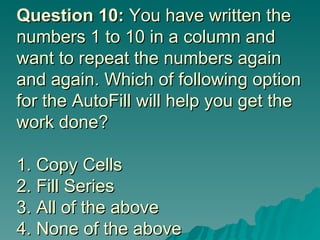 Question 10:  You have written the numbers 1 to 10 in a column and want to repeat the numbers again and again. Which of following option for the AutoFill will help you get the work done? 1. Copy Cells 2. Fill Series 3. All of the above 4. None of the above 