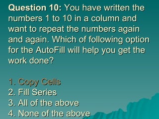 Question 10:  You have written the numbers 1 to 10 in a column and want to repeat the numbers again and again. Which of following option for the AutoFill will help you get the work done? 1. Copy Cells 2. Fill Series 3. All of the above 4. None of the above 