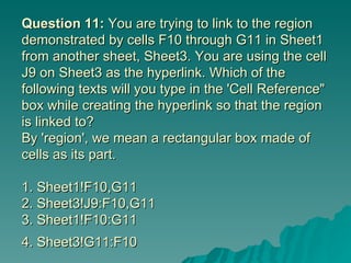 Question 11:  You are trying to link to the region demonstrated by cells F10 through G11 in Sheet1 from another sheet, Sheet3. You are using the cell J9 on Sheet3 as the hyperlink. Which of the following texts will you type in the 'Cell Reference" box while creating the hyperlink so that the region is linked to? By 'region', we mean a rectangular box made of cells as its part.  1. Sheet1!F10,G11 2. Sheet3!J9:F10,G11 3. Sheet1!F10:G11 4. Sheet3!G11:F10   