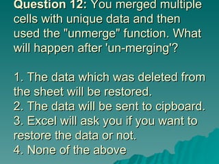 Question 12:  You merged multiple cells with unique data and then used the "unmerge" function. What will happen after 'un-merging'? 1. The data which was deleted from the sheet will be restored. 2. The data will be sent to cipboard. 3. Excel will ask you if you want to restore the data or not.  4. None of the above 