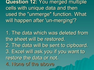 Question 12:  You merged multiple cells with unique data and then used the "unmerge" function. What will happen after 'un-merging'? 1. The data which was deleted from the sheet will be restored. 2. The data will be sent to cipboard. 3. Excel will ask you if you want to restore the data or not.  4. None of the above 