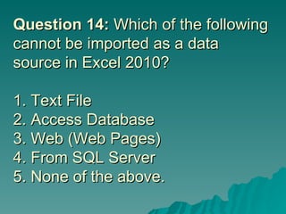 Question 14:  Which of the following cannot be imported as a data source in Excel 2010? 1. Text File 2. Access Database 3. Web (Web Pages) 4. From SQL Server  5. None of the above. 