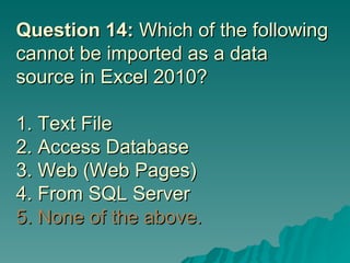 Question 14:  Which of the following cannot be imported as a data source in Excel 2010? 1. Text File 2. Access Database 3. Web (Web Pages) 4. From SQL Server  5. None of the above. 