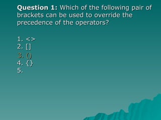 Question 1:  Which of the following pair of brackets can be used to override the precedence of the operators? 1. <> 2. []  3. ()   4. {} 5.  