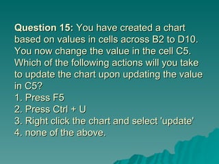 Question 15:  You have created a chart based on values in cells across B2 to D10. You now change the value in the cell C5. Which of the following actions will you take to update the chart upon updating the value in C5? 1. Press F5  2. Press Ctrl + U 3. Right click the chart and select 'update' 4. none of the above. 