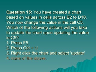 Question 15:  You have created a chart based on values in cells across B2 to D10. You now change the value in the cell C5. Which of the following actions will you take to update the chart upon updating the value in C5? 1. Press F5  2. Press Ctrl + U 3. Right click the chart and select 'update' 4. none of the above. 