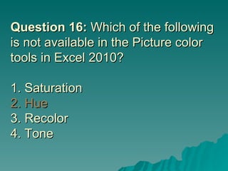 Question 16:  Which of the following is not available in the Picture color tools in Excel 2010? 1. Saturation 2. Hue 3. Recolor  4. Tone 