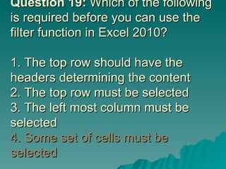 Question 19:  Which of the following is required before you can use the filter function in Excel 2010?  1. The top row should have the headers determining the content 2. The top row must be selected 3. The left most column must be selected  4. Some set of cells must be selected 