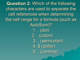 Question 2:  Which of the following characters are used to separate the cell references when determining the cell range for a formula (such as AutoSum)? 1. . (dot)   2. : (colon)      3. ; (semicolon)   4. $ (dollar)   5. , (comma) 