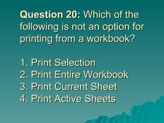 Question 20:  Which of the following is not an option for printing from a workbook? 1. Print Selection 2. Print Entire Workbook  3. Print Current Sheet 4. Print Active Sheets 
