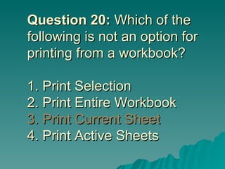 Question 20:  Which of the following is not an option for printing from a workbook? 1. Print Selection 2. Print Entire Workbook  3. Print Current Sheet 4. Print Active Sheets 