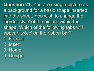 Question 21:  You are using a picture as a background for a basic shape inserted into the sheet. You wish to change the 'border style' of the picture within the shape. Which of the following tabs will appear 'twice' on the ribbon bar? 1. Format  2. Insert 3. Home 4. Design 