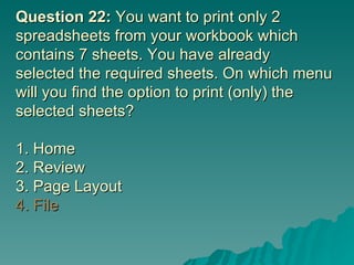 Question 22:  You want to print only 2 spreadsheets from your workbook which contains 7 sheets. You have already selected the required sheets. On which menu will you find the option to print (only) the selected sheets? 1. Home 2. Review  3. Page Layout 4. File 