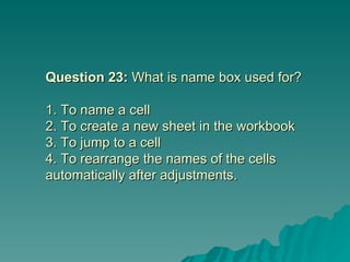 Question 23:  What is name box used for? 1. To name a cell  2. To create a new sheet in the workbook 3. To jump to a cell 4. To rearrange the names of the cells automatically after adjustments. 