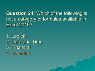 Question 24:  Which of the following is not a category of formulas available in Excel 2010? 1. Logical  2. Date and Time 3. Financial 4. Scientific 