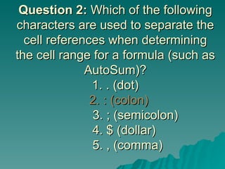 Question 2:  Which of the following characters are used to separate the cell references when determining the cell range for a formula (such as AutoSum)? 1. . (dot)   2. : (colon)       3. ; (semicolon)   4. $ (dollar)   5. , (comma) 