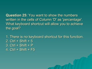 Question 25:  You want to show the numbers written in the cells of Column 'D' as 'percentage'. What keyboard shortcut will allow you to achieve the goal? 1. There is no keyboard shortcut for this function.  2. Ctrl + Shift + 5  3. Ctrl + Shift + P 4. Ctrl + Shift + F5 
