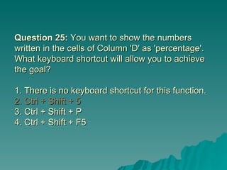 Question 25:  You want to show the numbers written in the cells of Column 'D' as 'percentage'. What keyboard shortcut will allow you to achieve the goal? 1. There is no keyboard shortcut for this function.  2. Ctrl + Shift + 5  3. Ctrl + Shift + P 4. Ctrl + Shift + F5 