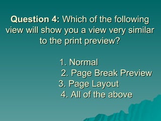 Question 4:  Which of the following view will show you a view very similar to the print preview? 1. Normal      2. Page Break Preview   3. Page Layout    4. All of the above 