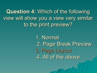 Question 4:  Which of the following view will show you a view very similar to the print preview? 1. Normal      2. Page Break Preview   3. Page Layout     4. All of the above 
