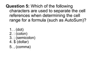 Question 5:  Which of the following characters are used to separate the cell references when determining the cell range for a formula (such as AutoSum)? 1. . (dot) 2. : (colon) 3. ; (semicolon) 4. $ (dollar) 5. , (comma)  