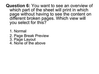Question 6:  You want to see an overview of which part of the sheet will print in which page without having to see the content on different broken pages. Which view will you select for this? 1. Normal 2. Page Break Preview  3. Page Layout 4. None of the above 
