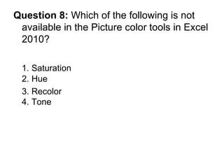 Question 8:  Which of the following is not available in the Picture color tools in Excel 2010? 1. Saturation 2. Hue 3. Recolor  4. Tone 