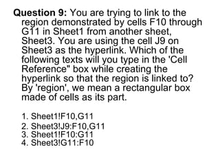 Question 9:  You are trying to link to the region demonstrated by cells F10 through G11 in Sheet1 from another sheet, Sheet3. You are using the cell J9 on Sheet3 as the hyperlink. Which of the following texts will you type in the 'Cell Reference" box while creating the hyperlink so that the region is linked to? By 'region', we mean a rectangular box made of cells as its part.  1. Sheet1!F10,G11 2. Sheet3!J9:F10,G11  3. Sheet1!F10:G11 4. Sheet3!G11:F10 