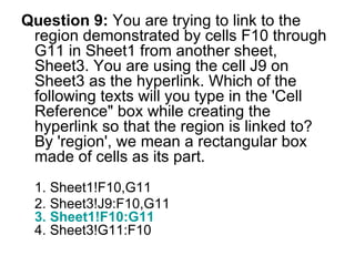 Question 9:  You are trying to link to the region demonstrated by cells F10 through G11 in Sheet1 from another sheet, Sheet3. You are using the cell J9 on Sheet3 as the hyperlink. Which of the following texts will you type in the 'Cell Reference" box while creating the hyperlink so that the region is linked to? By 'region', we mean a rectangular box made of cells as its part.  1. Sheet1!F10,G11 2. Sheet3!J9:F10,G11  3. Sheet1!F10:G11 4. Sheet3!G11:F10 