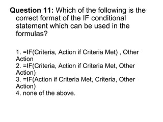 Question 11:  Which of the following is the correct format of the IF conditional statement which can be used in the formulas? 1. =IF(Criteria, Action if Criteria Met) , Other Action  2. =IF(Criteria, Action if Criteria Met, Other Action)  3. =IF(Action if Criteria Met, Criteria, Other Action)  4. none of the above. 