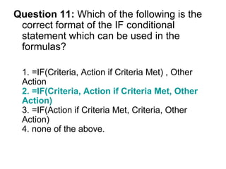 Question 11:  Which of the following is the correct format of the IF conditional statement which can be used in the formulas? 1. =IF(Criteria, Action if Criteria Met) , Other Action  2. =IF(Criteria, Action if Criteria Met, Other Action)  3. =IF(Action if Criteria Met, Criteria, Other Action)  4. none of the above. 