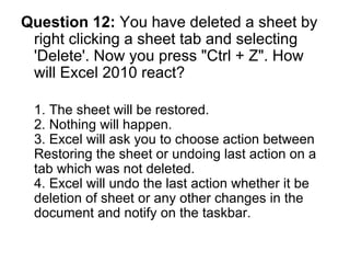 Question 12:  You have deleted a sheet by right clicking a sheet tab and selecting 'Delete'. Now you press "Ctrl + Z". How will Excel 2010 react? 1. The sheet will be restored.  2. Nothing will happen. 3. Excel will ask you to choose action between Restoring the sheet or undoing last action on a tab which was not deleted. 4. Excel will undo the last action whether it be deletion of sheet or any other changes in the document and notify on the taskbar.  