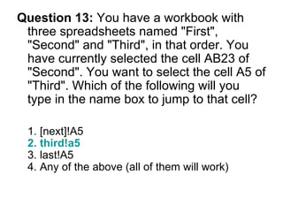 Question 13:  You have a workbook with three spreadsheets named "First", "Second" and "Third", in that order. You have currently selected the cell AB23 of "Second". You want to select the cell A5 of "Third". Which of the following will you type in the name box to jump to that cell? 1. [next]!A5  2. third!a5 3. last!A5 4. Any of the above (all of them will work) 
