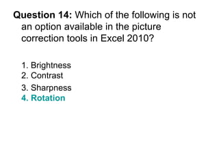 Question 14:  Which of the following is not an option available in the picture correction tools in Excel 2010? 1. Brightness 2. Contrast 3. Sharpness  4. Rotation 