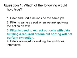 Question 1:  Which of the following would hold true? 1. Filter and Sort functions do the same job. 2. Filter is same as sort when we are applying the action on text. 3. Filter is used to extract out cells with data fulfilling a required criteria but sorting will not perform extraction.   4. Filters are used for making the workbook interactive. 