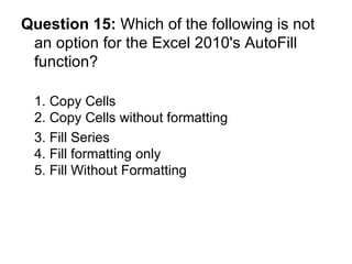 Question 15:  Which of the following is not an option for the Excel 2010's AutoFill function? 1. Copy Cells 2. Copy Cells without formatting 3. Fill Series  4. Fill formatting only 5. Fill Without Formatting 
