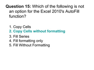 Question 15:  Which of the following is not an option for the Excel 2010's AutoFill function? 1. Copy Cells 2. Copy Cells without formatting 3. Fill Series  4. Fill formatting only 5. Fill Without Formatting 