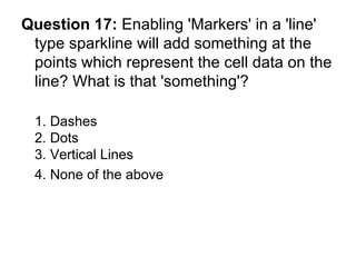Question 17:  Enabling 'Markers' in a 'line' type sparkline will add something at the points which represent the cell data on the line? What is that 'something'? 1. Dashes 2. Dots 3. Vertical Lines 4. None of the above  