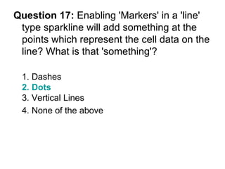 Question 17:  Enabling 'Markers' in a 'line' type sparkline will add something at the points which represent the cell data on the line? What is that 'something'? 1. Dashes 2. Dots 3. Vertical Lines 4. None of the above  
